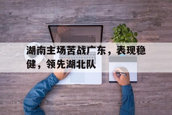 od体育登录-包含湖南主场苦战广东，表现稳健，领先湖北队的词条